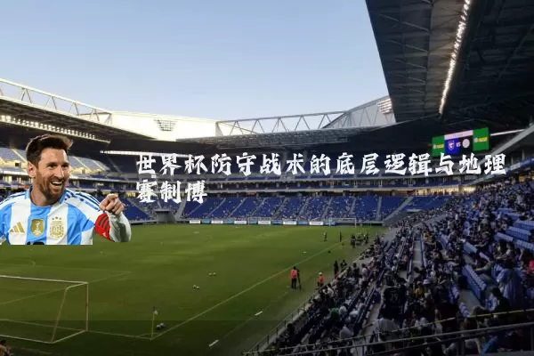 世界杯防守战术的底层逻辑与地理赛制博弈