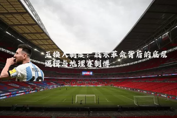 五换人制度：战术革命背后的底层逻辑与地理赛制博弈