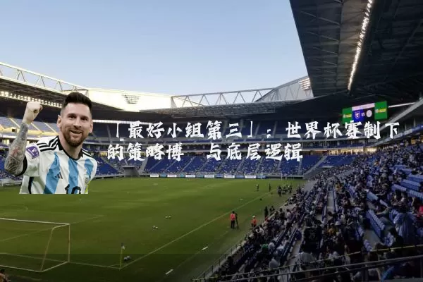 「最好小组第三」:世界杯赛制下的策略博弈与底层逻辑